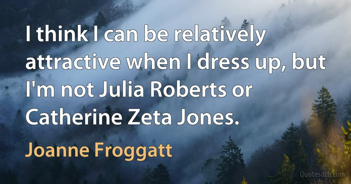 I think I can be relatively attractive when I dress up, but I'm not Julia Roberts or Catherine Zeta Jones. (Joanne Froggatt)