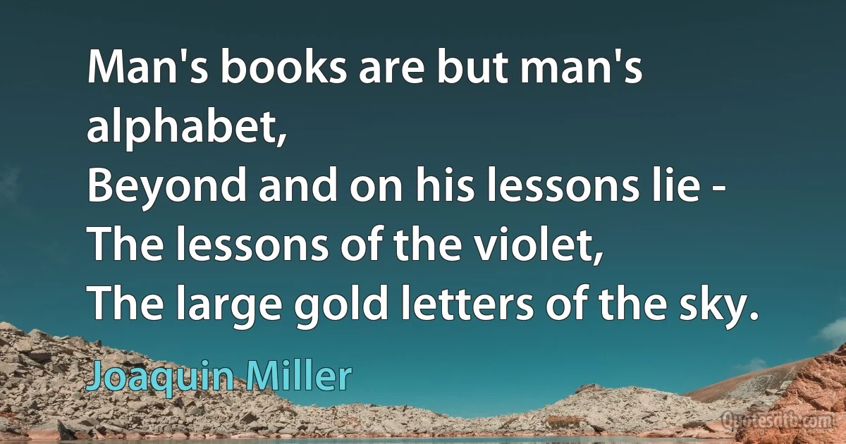 Man's books are but man's alphabet,
Beyond and on his lessons lie - The lessons of the violet,
The large gold letters of the sky. (Joaquin Miller)