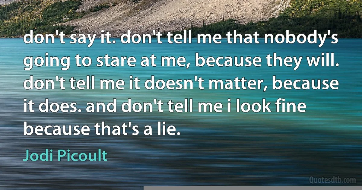 don't say it. don't tell me that nobody's going to stare at me, because they will. don't tell me it doesn't matter, because it does. and don't tell me i look fine because that's a lie. (Jodi Picoult)