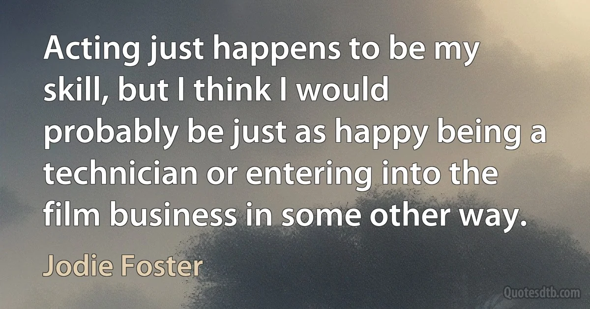 Acting just happens to be my skill, but I think I would probably be just as happy being a technician or entering into the film business in some other way. (Jodie Foster)