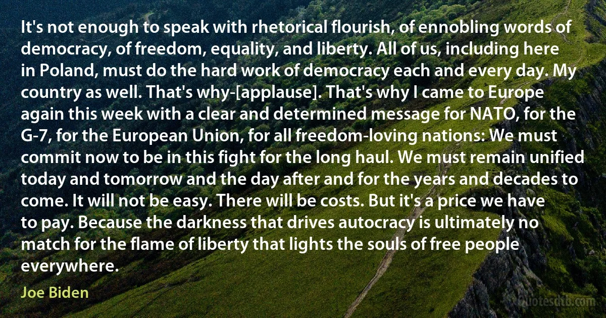 It's not enough to speak with rhetorical flourish, of ennobling words of democracy, of freedom, equality, and liberty. All of us, including here in Poland, must do the hard work of democracy each and every day. My country as well. That's why-[applause]. That's why I came to Europe again this week with a clear and determined message for NATO, for the G-7, for the European Union, for all freedom-loving nations: We must commit now to be in this fight for the long haul. We must remain unified today and tomorrow and the day after and for the years and decades to come. It will not be easy. There will be costs. But it's a price we have to pay. Because the darkness that drives autocracy is ultimately no match for the flame of liberty that lights the souls of free people everywhere. (Joe Biden)