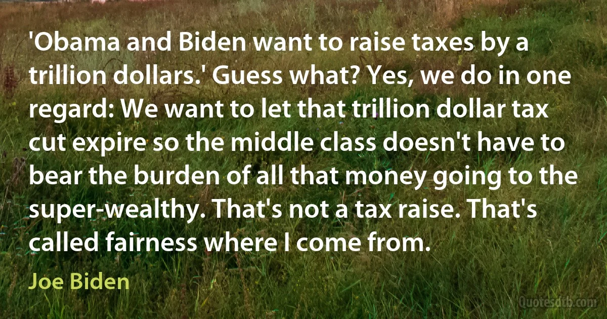 'Obama and Biden want to raise taxes by a trillion dollars.' Guess what? Yes, we do in one regard: We want to let that trillion dollar tax cut expire so the middle class doesn't have to bear the burden of all that money going to the super-wealthy. That's not a tax raise. That's called fairness where I come from. (Joe Biden)