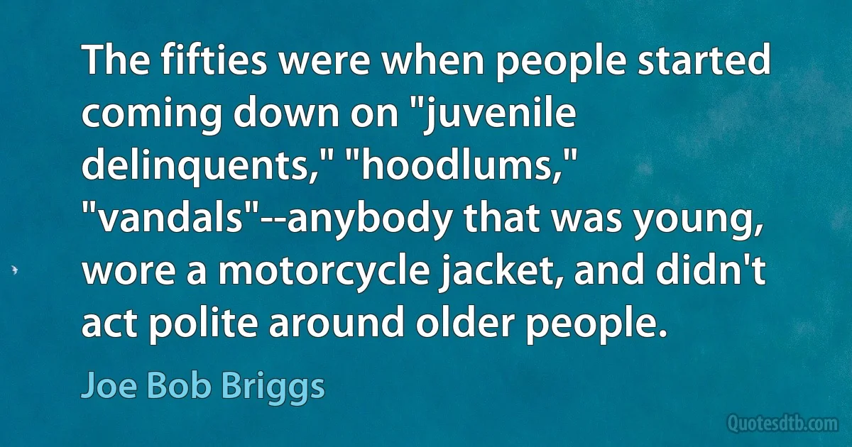 The fifties were when people started coming down on "juvenile delinquents," "hoodlums," "vandals"--anybody that was young, wore a motorcycle jacket, and didn't act polite around older people. (Joe Bob Briggs)