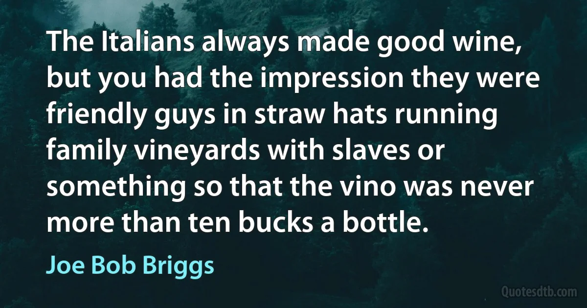 The Italians always made good wine, but you had the impression they were friendly guys in straw hats running family vineyards with slaves or something so that the vino was never more than ten bucks a bottle. (Joe Bob Briggs)