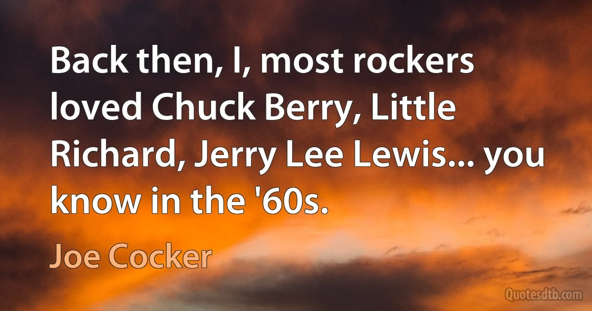 Back then, I, most rockers loved Chuck Berry, Little Richard, Jerry Lee Lewis... you know in the '60s. (Joe Cocker)