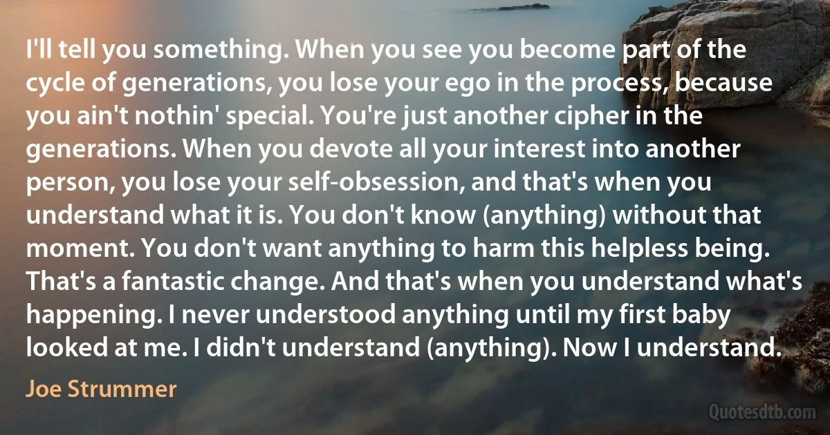 I'll tell you something. When you see you become part of the cycle of generations, you lose your ego in the process, because you ain't nothin' special. You're just another cipher in the generations. When you devote all your interest into another person, you lose your self-obsession, and that's when you understand what it is. You don't know (anything) without that moment. You don't want anything to harm this helpless being. That's a fantastic change. And that's when you understand what's happening. I never understood anything until my first baby looked at me. I didn't understand (anything). Now I understand. (Joe Strummer)