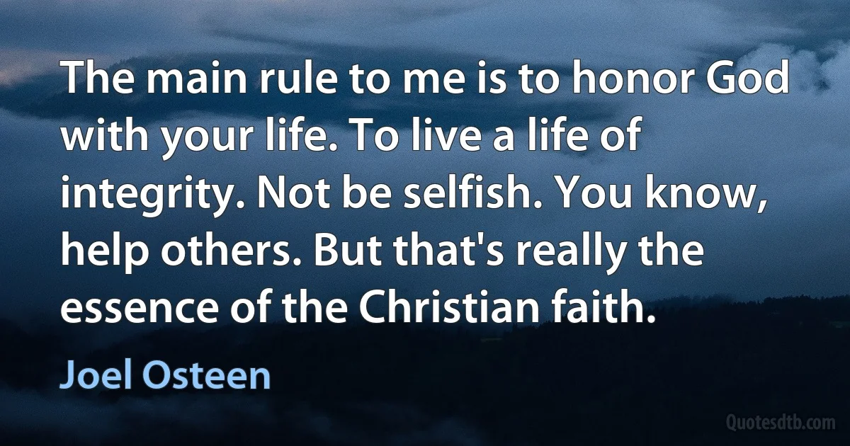 The main rule to me is to honor God with your life. To live a life of integrity. Not be selfish. You know, help others. But that's really the essence of the Christian faith. (Joel Osteen)