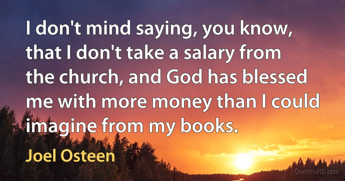 I don't mind saying, you know, that I don't take a salary from the church, and God has blessed me with more money than I could imagine from my books. (Joel Osteen)