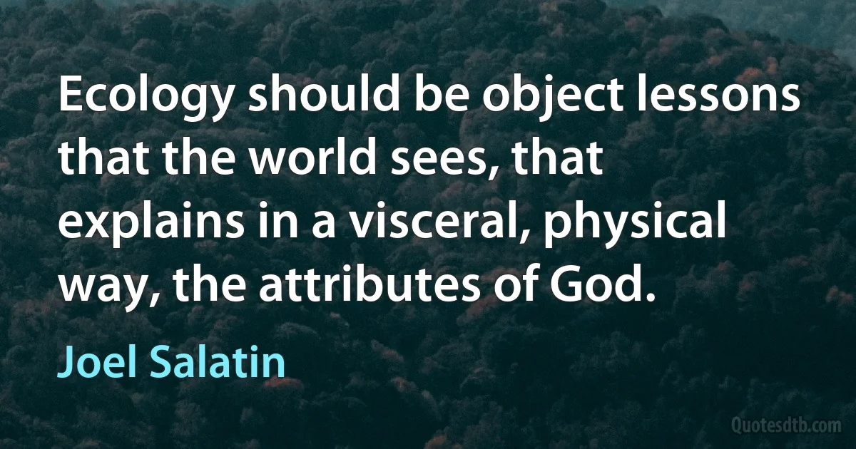 Ecology should be object lessons that the world sees, that explains in a visceral, physical way, the attributes of God. (Joel Salatin)