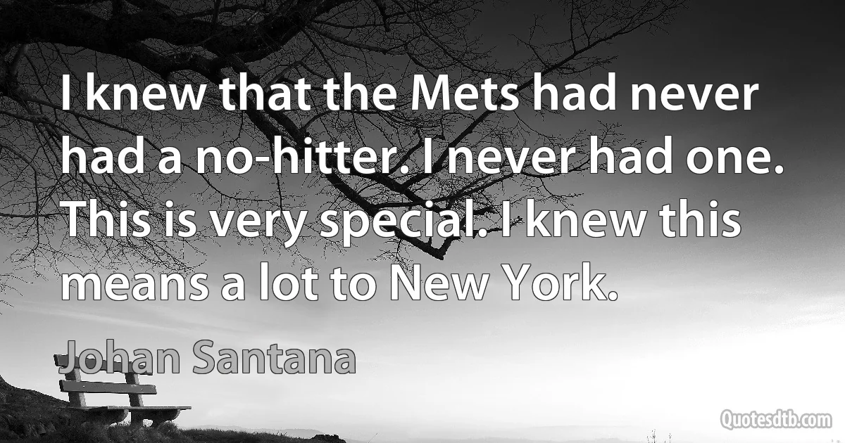 I knew that the Mets had never had a no-hitter. I never had one. This is very special. I knew this means a lot to New York. (Johan Santana)