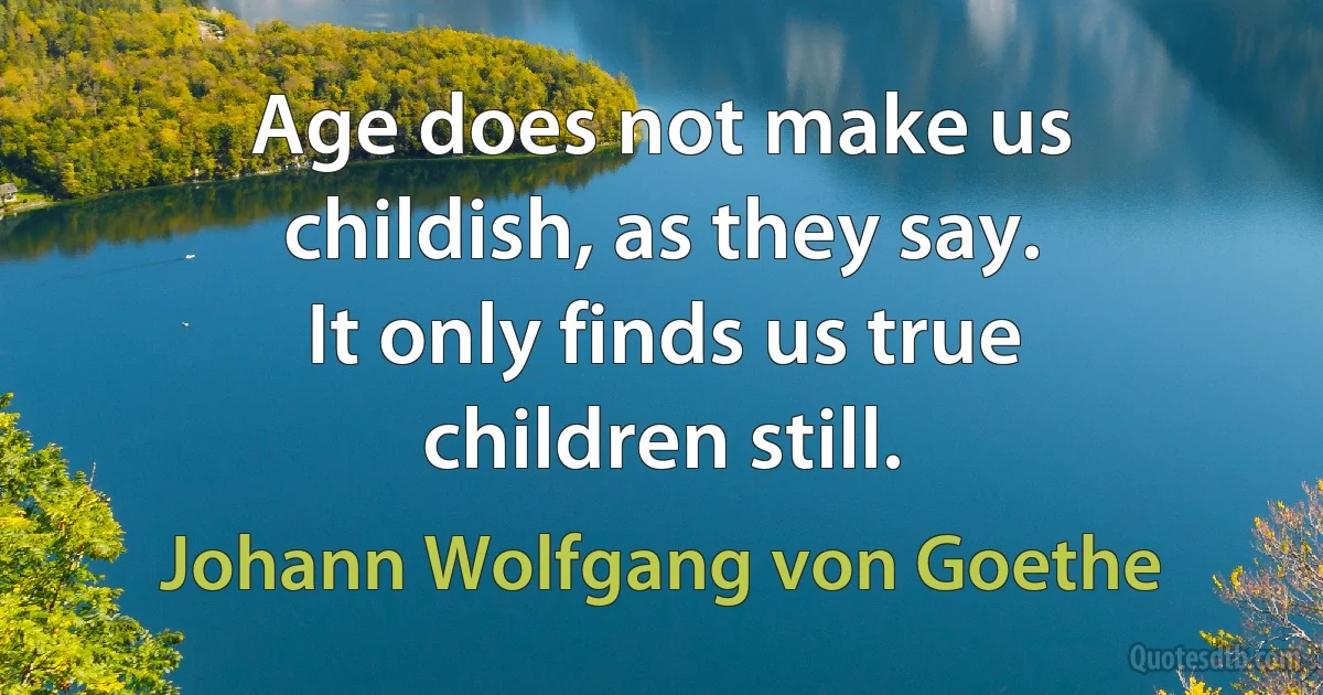 Age does not make us childish, as they say.
It only finds us true children still. (Johann Wolfgang von Goethe)