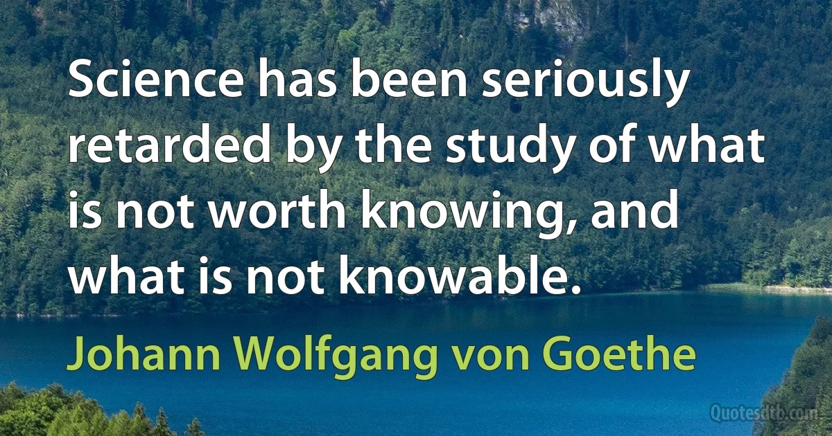 Science has been seriously retarded by the study of what is not worth knowing, and what is not knowable. (Johann Wolfgang von Goethe)