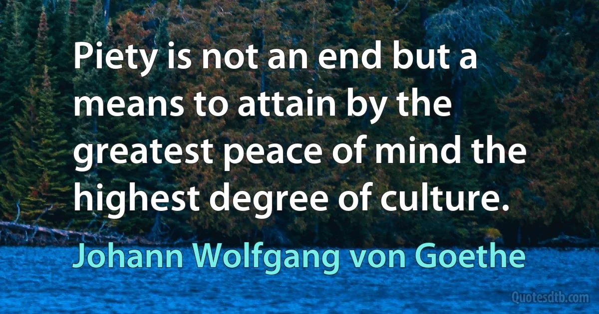 Piety is not an end but a means to attain by the greatest peace of mind the highest degree of culture. (Johann Wolfgang von Goethe)