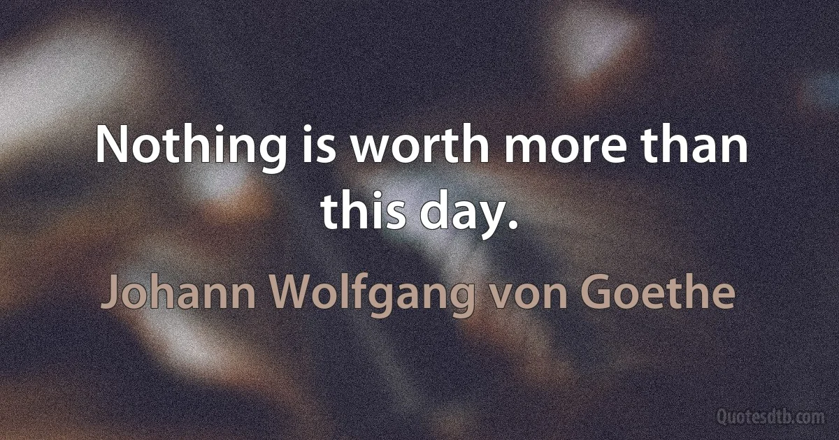 Nothing is worth more than this day. (Johann Wolfgang von Goethe)