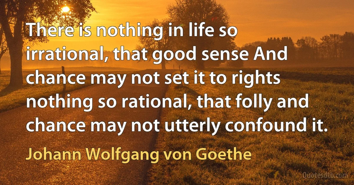 There is nothing in life so irrational, that good sense And chance may not set it to rights nothing so rational, that folly and chance may not utterly confound it. (Johann Wolfgang von Goethe)