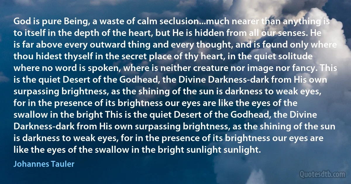 God is pure Being, a waste of calm seclusion...much nearer than anything is to itself in the depth of the heart, but He is hidden from all our senses. He is far above every outward thing and every thought, and is found only where thou hidest thyself in the secret place of thy heart, in the quiet solitude where no word is spoken, where is neither creature nor image nor fancy. This is the quiet Desert of the Godhead, the Divine Darkness-dark from His own surpassing brightness, as the shining of the sun is darkness to weak eyes, for in the presence of its brightness our eyes are like the eyes of the swallow in the bright This is the quiet Desert of the Godhead, the Divine Darkness-dark from His own surpassing brightness, as the shining of the sun is darkness to weak eyes, for in the presence of its brightness our eyes are like the eyes of the swallow in the bright sunlight sunlight. (Johannes Tauler)