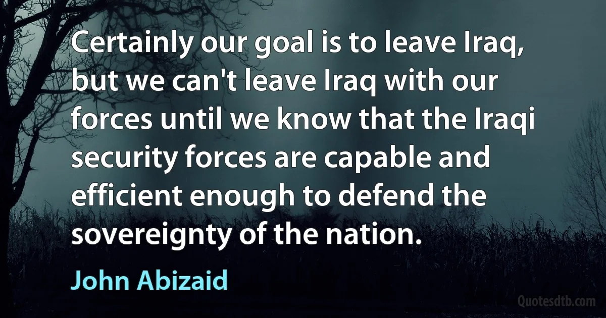 Certainly our goal is to leave Iraq, but we can't leave Iraq with our forces until we know that the Iraqi security forces are capable and efficient enough to defend the sovereignty of the nation. (John Abizaid)