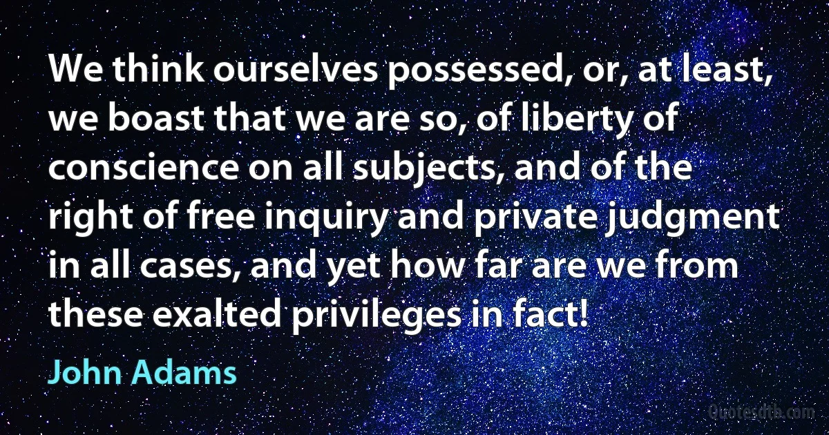 We think ourselves possessed, or, at least, we boast that we are so, of liberty of conscience on all subjects, and of the right of free inquiry and private judgment in all cases, and yet how far are we from these exalted privileges in fact! (John Adams)