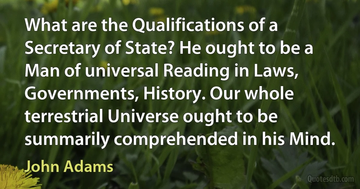 What are the Qualifications of a Secretary of State? He ought to be a Man of universal Reading in Laws, Governments, History. Our whole terrestrial Universe ought to be summarily comprehended in his Mind. (John Adams)