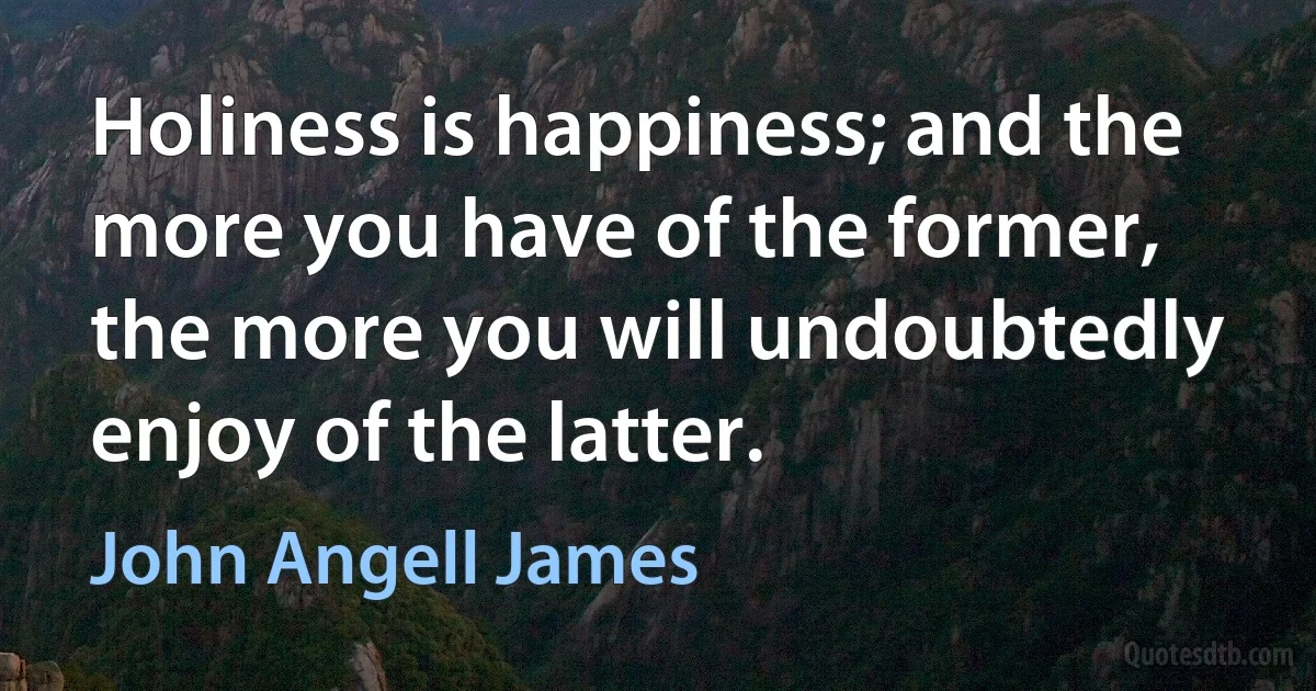 Holiness is happiness; and the more you have of the former, the more you will undoubtedly enjoy of the latter. (John Angell James)