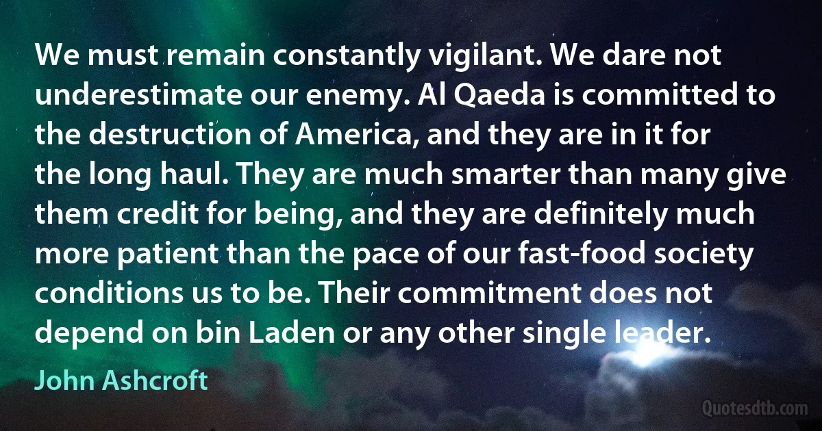 We must remain constantly vigilant. We dare not underestimate our enemy. Al Qaeda is committed to the destruction of America, and they are in it for the long haul. They are much smarter than many give them credit for being, and they are definitely much more patient than the pace of our fast-food society conditions us to be. Their commitment does not depend on bin Laden or any other single leader. (John Ashcroft)