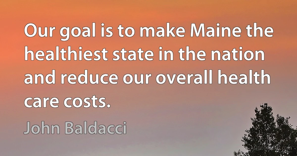 Our goal is to make Maine the healthiest state in the nation and reduce our overall health care costs. (John Baldacci)