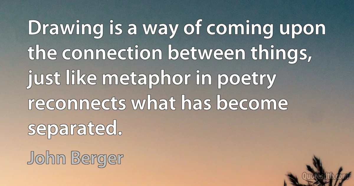 Drawing is a way of coming upon the connection between things, just like metaphor in poetry reconnects what has become separated. (John Berger)