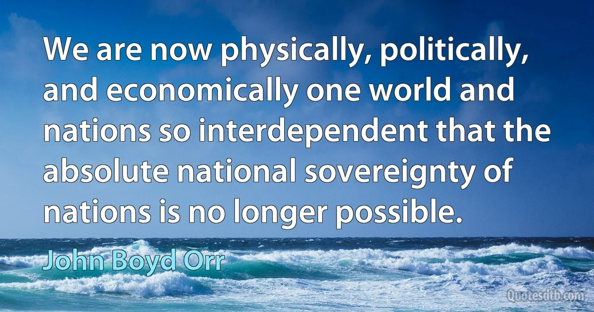 We are now physically, politically, and economically one world and nations so interdependent that the absolute national sovereignty of nations is no longer possible. (John Boyd Orr)