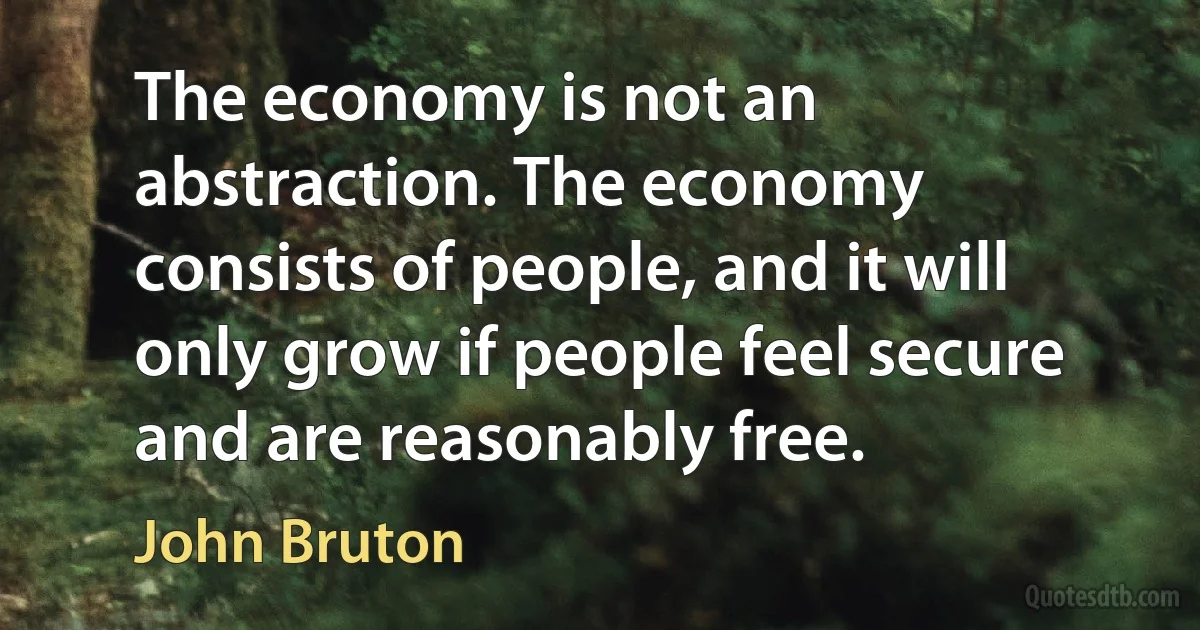 The economy is not an abstraction. The economy consists of people, and it will only grow if people feel secure and are reasonably free. (John Bruton)