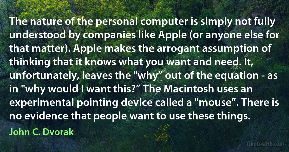 The nature of the personal computer is simply not fully understood by companies like Apple (or anyone else for that matter). Apple makes the arrogant assumption of thinking that it knows what you want and need. It, unfortunately, leaves the "why” out of the equation - as in "why would I want this?” The Macintosh uses an experimental pointing device called a "mouse”. There is no evidence that people want to use these things. (John C. Dvorak)