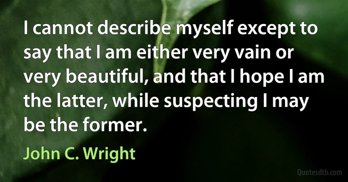 I cannot describe myself except to say that I am either very vain or very beautiful, and that I hope I am the latter, while suspecting I may be the former. (John C. Wright)