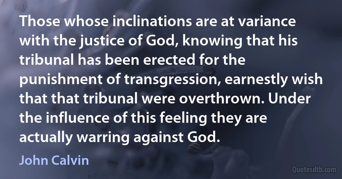 Those whose inclinations are at variance with the justice of God, knowing that his tribunal has been erected for the punishment of transgression, earnestly wish that that tribunal were overthrown. Under the influence of this feeling they are actually warring against God. (John Calvin)