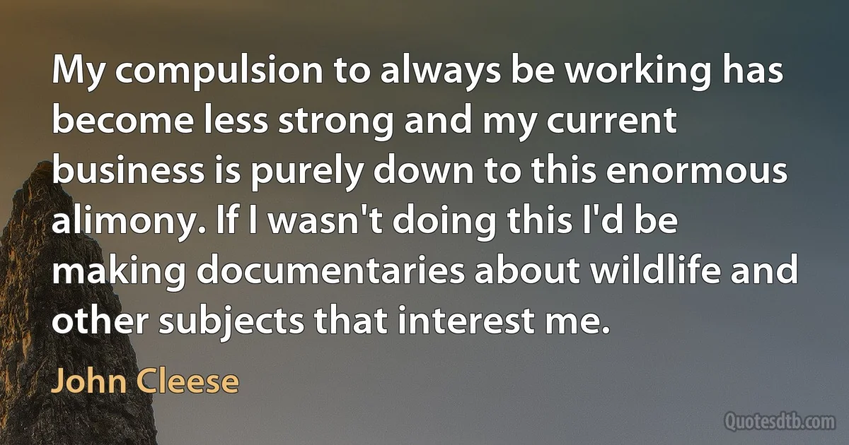 My compulsion to always be working has become less strong and my current business is purely down to this enormous alimony. If I wasn't doing this I'd be making documentaries about wildlife and other subjects that interest me. (John Cleese)