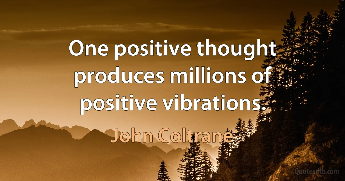 One positive thought produces millions of positive vibrations. (John Coltrane)