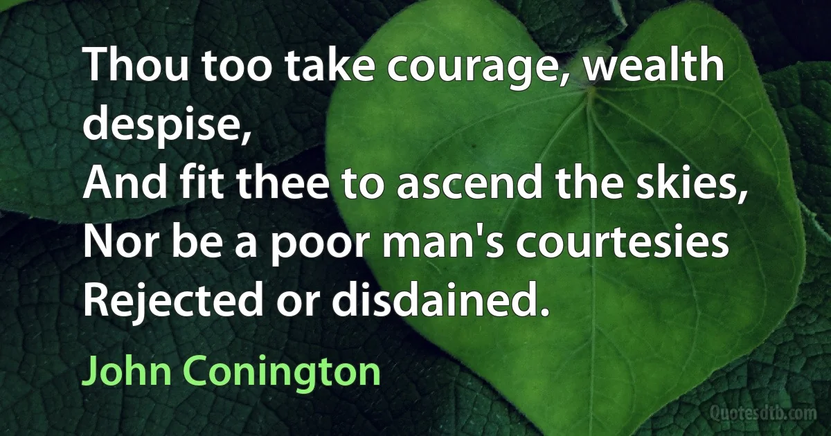 Thou too take courage, wealth despise,
And fit thee to ascend the skies,
Nor be a poor man's courtesies
Rejected or disdained. (John Conington)