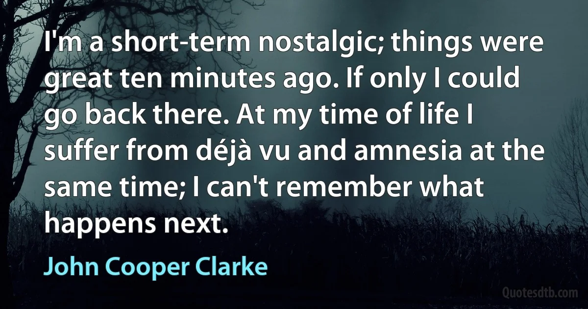 I'm a short-term nostalgic; things were great ten minutes ago. If only I could go back there. At my time of life I suffer from déjà vu and amnesia at the same time; I can't remember what happens next. (John Cooper Clarke)