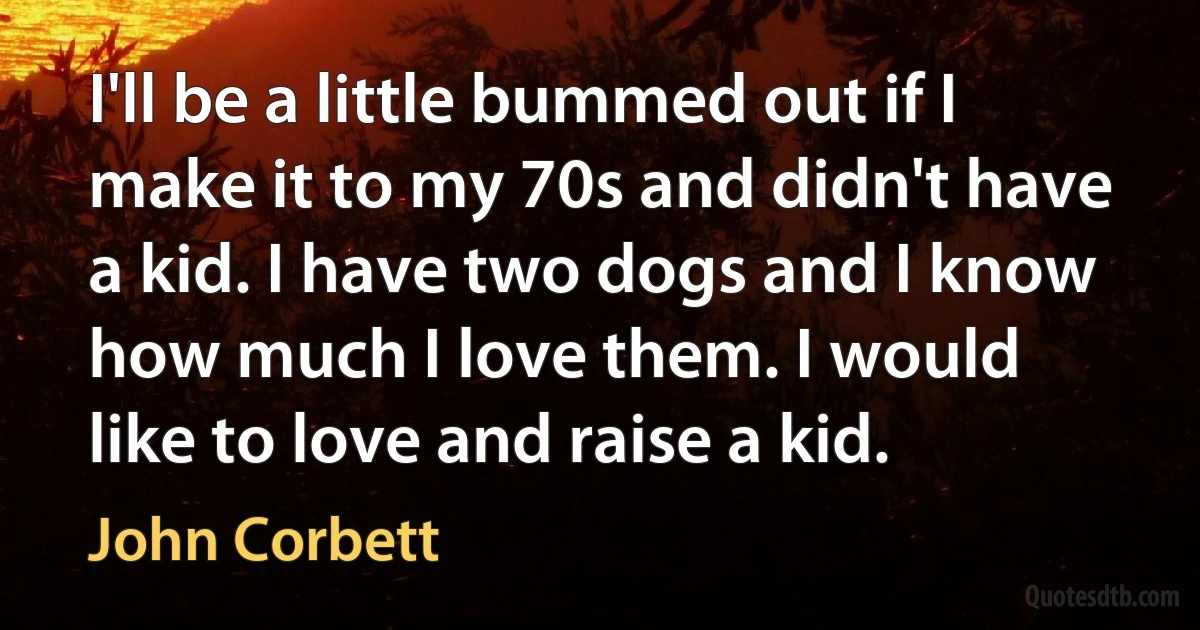 I'll be a little bummed out if I make it to my 70s and didn't have a kid. I have two dogs and I know how much I love them. I would like to love and raise a kid. (John Corbett)