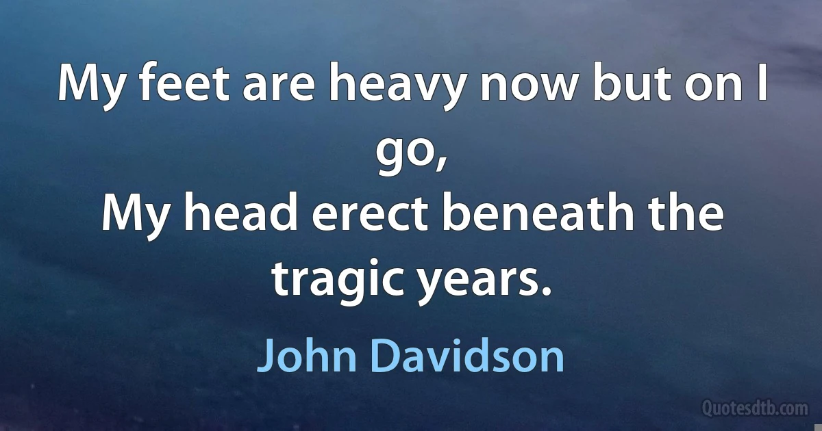 My feet are heavy now but on I go,
My head erect beneath the tragic years. (John Davidson)