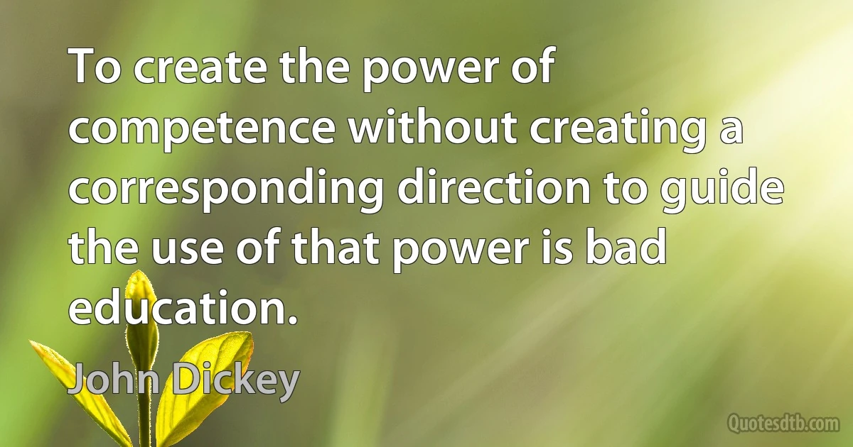 To create the power of competence without creating a corresponding direction to guide the use of that power is bad education. (John Dickey)