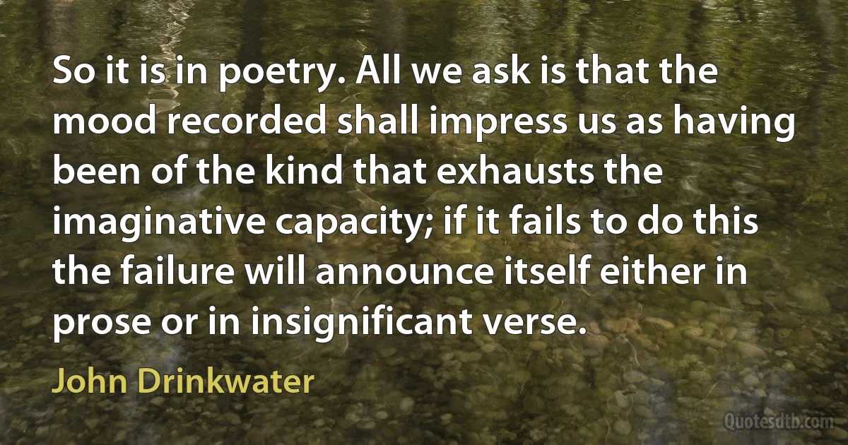 So it is in poetry. All we ask is that the mood recorded shall impress us as having been of the kind that exhausts the imaginative capacity; if it fails to do this the failure will announce itself either in prose or in insignificant verse. (John Drinkwater)