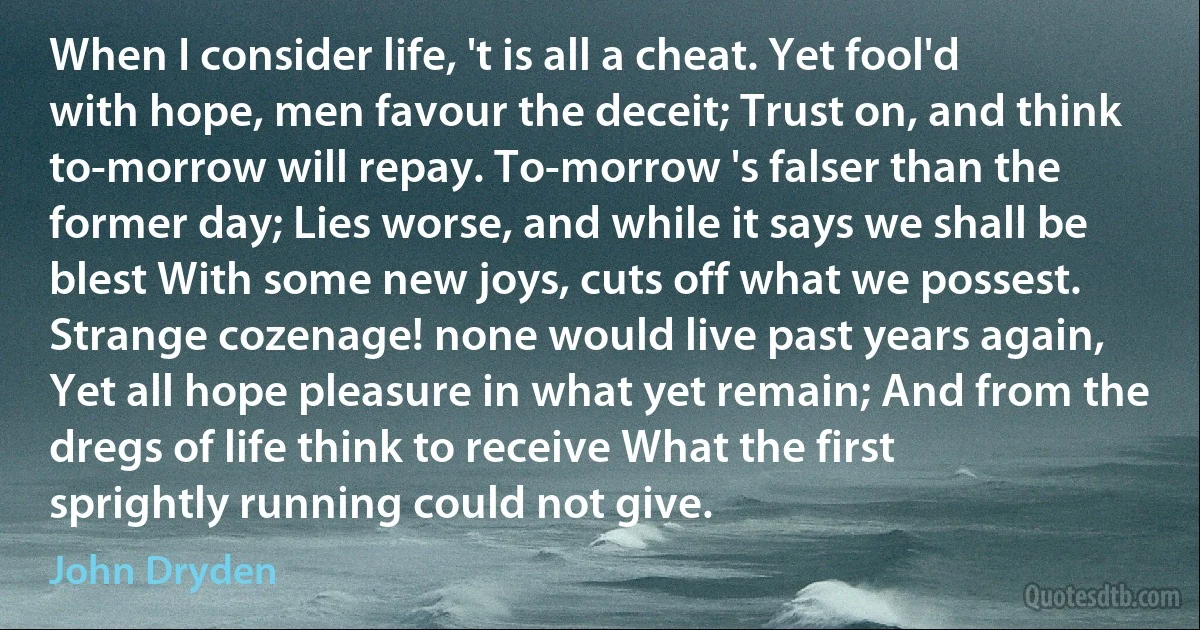 When I consider life, 't is all a cheat. Yet fool'd with hope, men favour the deceit; Trust on, and think to-morrow will repay. To-morrow 's falser than the former day; Lies worse, and while it says we shall be blest With some new joys, cuts off what we possest. Strange cozenage! none would live past years again, Yet all hope pleasure in what yet remain; And from the dregs of life think to receive What the first sprightly running could not give. (John Dryden)