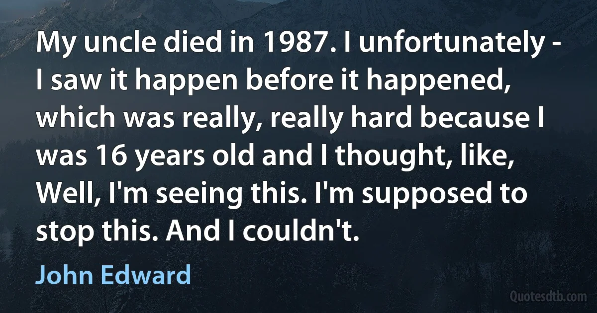 My uncle died in 1987. I unfortunately - I saw it happen before it happened, which was really, really hard because I was 16 years old and I thought, like, Well, I'm seeing this. I'm supposed to stop this. And I couldn't. (John Edward)