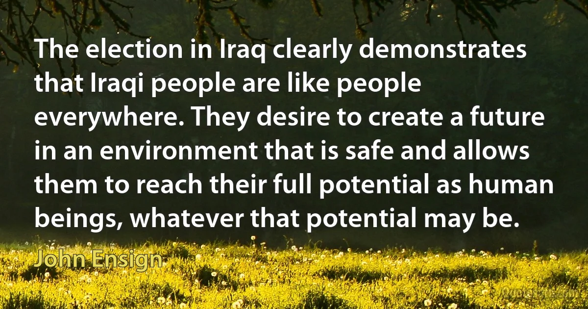 The election in Iraq clearly demonstrates that Iraqi people are like people everywhere. They desire to create a future in an environment that is safe and allows them to reach their full potential as human beings, whatever that potential may be. (John Ensign)