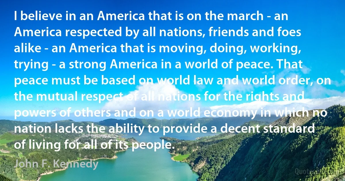 I believe in an America that is on the march - an America respected by all nations, friends and foes alike - an America that is moving, doing, working, trying - a strong America in a world of peace. That peace must be based on world law and world order, on the mutual respect of all nations for the rights and powers of others and on a world economy in which no nation lacks the ability to provide a decent standard of living for all of its people. (John F. Kennedy)