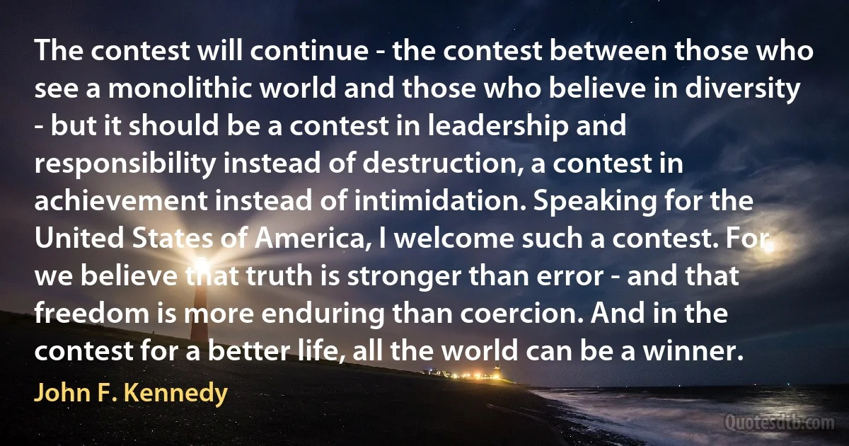 The contest will continue - the contest between those who see a monolithic world and those who believe in diversity - but it should be a contest in leadership and responsibility instead of destruction, a contest in achievement instead of intimidation. Speaking for the United States of America, I welcome such a contest. For we believe that truth is stronger than error - and that freedom is more enduring than coercion. And in the contest for a better life, all the world can be a winner. (John F. Kennedy)