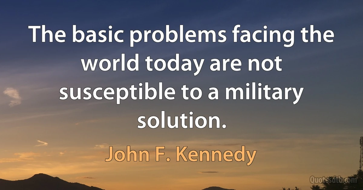 The basic problems facing the world today are not susceptible to a military solution. (John F. Kennedy)