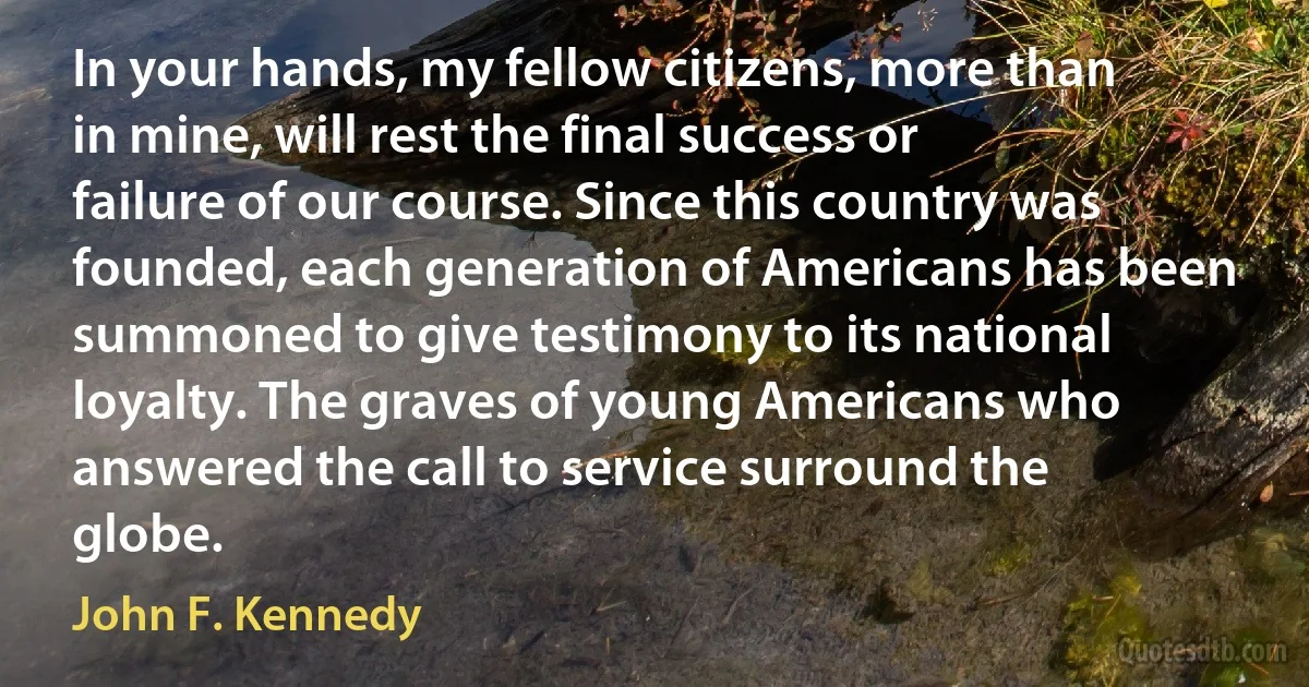 In your hands, my fellow citizens, more than in mine, will rest the final success or failure of our course. Since this country was founded, each generation of Americans has been summoned to give testimony to its national loyalty. The graves of young Americans who answered the call to service surround the globe. (John F. Kennedy)