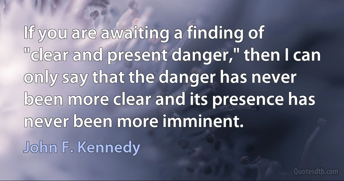 If you are awaiting a finding of "clear and present danger," then I can only say that the danger has never been more clear and its presence has never been more imminent. (John F. Kennedy)