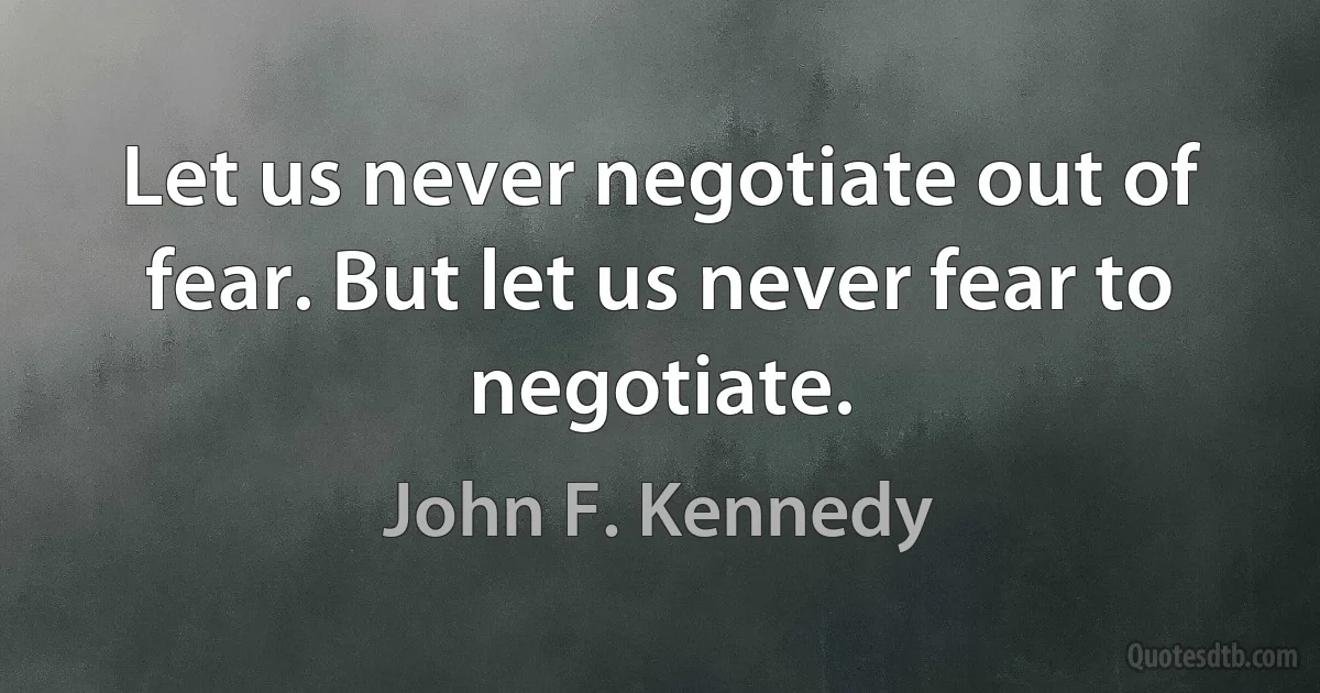 Let us never negotiate out of fear. But let us never fear to negotiate. (John F. Kennedy)