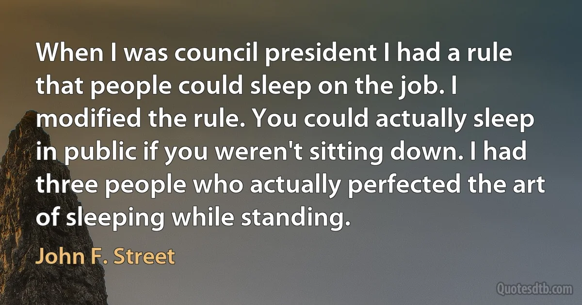 When I was council president I had a rule that people could sleep on the job. I modified the rule. You could actually sleep in public if you weren't sitting down. I had three people who actually perfected the art of sleeping while standing. (John F. Street)